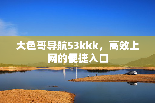 大色哥导航53kkk，高效上网的便捷入口