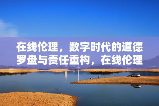 在线伦理，数字时代的道德罗盘与责任重构，在线伦理，数字时代的道德罗盘与责任重构