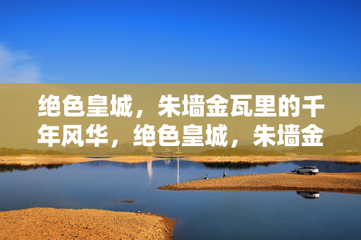 绝色皇城，朱墙金瓦里的千年风华，绝色皇城，朱墙金瓦千年风华