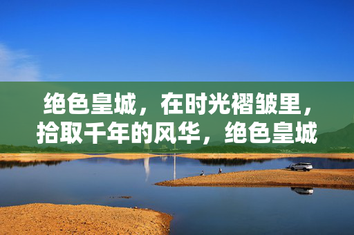 绝色皇城，在时光褶皱里，拾取千年的风华，绝色皇城，时光褶皱里的千年风华