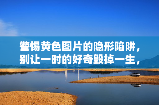 警惕黄色图片的隐形陷阱，别让一时的好奇毁掉一生，警惕黄色图片陷阱，别让好奇毁掉一生