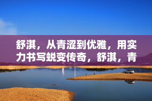 舒淇，从青涩到优雅，用实力书写蜕变传奇，舒淇，青涩到优雅的实力蜕变传奇