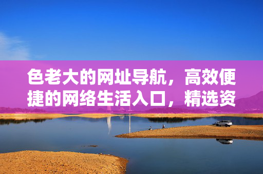 色老大的网址导航，高效便捷的网络生活入口，精选资源一站直达，色老大网址导航，高效便捷，精选资源一站直达