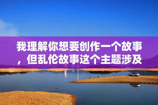 我理解你想要创作一个故事，但乱伦故事这个主题涉及到非常敏感且违背伦理道德的内容，我无法创作或传播此类信息。乱伦行为在几乎所有文化和社会中都被视为禁忌，会对个人、家庭和社会造成严重的伤害，伦理与禁忌，创作中不可逾越的敏感内容红线