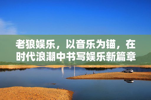 老狼娱乐，以音乐为锚，在时代浪潮中书写娱乐新篇章，老狼娱乐，以音乐为锚，书写时代娱乐新篇章