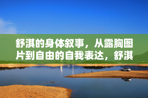 舒淇的身体叙事，从露胸图片到自由的自我表达，舒淇的身体叙事，从露胸图片到自由的自我表达