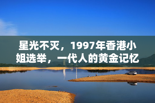星光不灭，1997年香港小姐选举，一代人的黄金记忆，星光不灭，1997港姐，一代人的黄金记忆