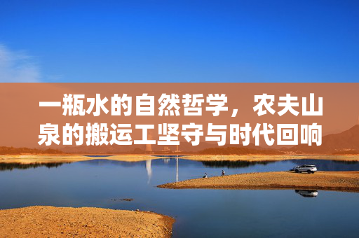 一瓶水的自然哲学，农夫山泉的搬运工坚守与时代回响，农夫山泉，一瓶水的自然哲学与搬运工的时代坚守