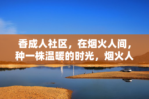 香成人社区，在烟火人间，种一株温暖的时光，烟火人间植暖时光，香成人社区