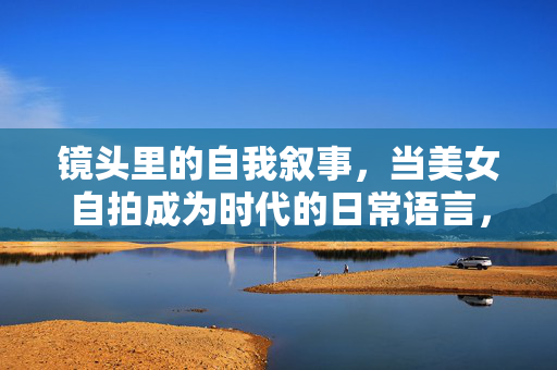 镜头里的自我叙事，当美女自拍成为时代的日常语言，镜头里的日常叙事，美女自拍的时代语言