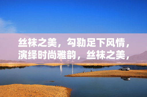 丝袜之美，勾勒足下风情，演绎时尚雅韵，丝袜之美，勾勒足下风情，演绎时尚雅韵