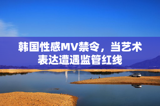 韩国性感MV禁令，当艺术表达遭遇监管红线