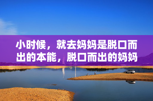 小时候，就去妈妈是脱口而出的本能，脱口而出的妈妈，小时候的本能