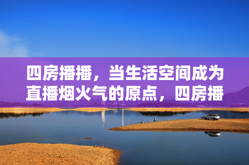 四房播播，当生活空间成为直播烟火气的原点，四房播播，生活空间，直播烟火气的原点