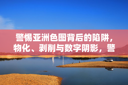 警惕亚洲色图背后的陷阱，物化、剥削与数字阴影，警惕亚洲色图，物化、剥削与数字阴影的陷阱