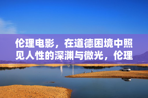 伦理电影，在道德困境中照见人性的深渊与微光，伦理电影，道德困境中的人性深渊与微光