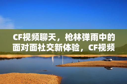 CF视频聊天，枪林弹雨中的面对面社交新体验，CF视频聊天，枪林弹雨中的面对面社交新体验