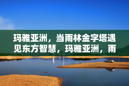玛雅亚洲，当雨林金字塔遇见东方智慧，玛雅亚洲，雨林金字塔遇见东方智慧