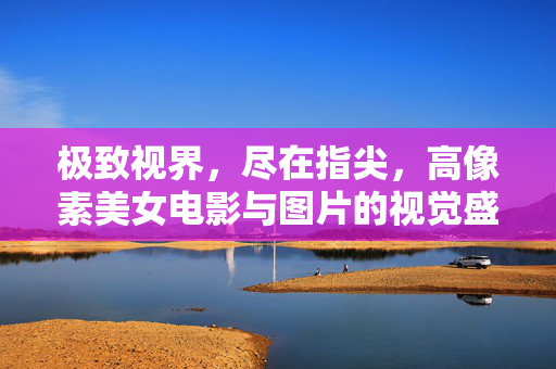 极致视界，尽在指尖，高像素美女电影与图片的视觉盛宴，极致视界，高像素美女视觉盛宴