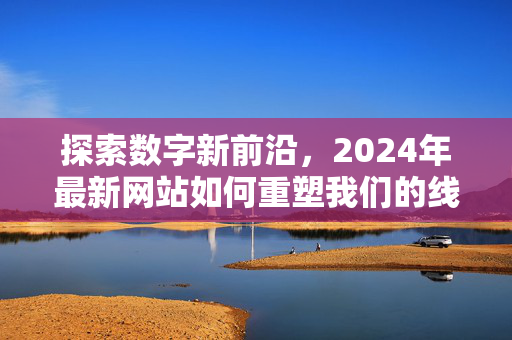 探索数字新前沿，2024年最新网站如何重塑我们的线上体验，2024年最新网站，重塑数字新前沿的线上体验