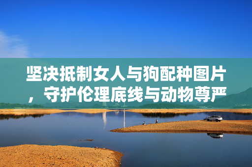 坚决抵制女人与狗配种图片，守护伦理底线与动物尊严，坚决抵制人兽不当配种图片，守护伦理底线与动物尊严