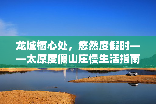 龙城栖心处，悠然度假时——太原度假山庄慢生活指南，龙城栖心处，悠然慢生活——太原度假山庄