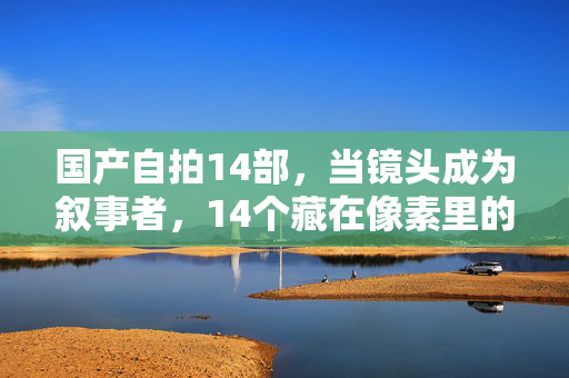 国产自拍14部，当镜头成为叙事者，14个藏在像素里的中国故事，14部国产自拍，镜头叙事里的中国故事