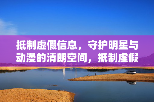 抵制虚假信息，守护明星与动漫的清朗空间，抵制虚假信息 守护明星动漫清朗空间