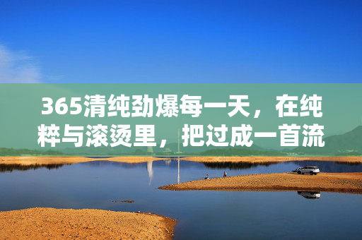 365清纯劲爆每一天，在纯粹与滚烫里，把过成一首流动的诗，365日，清纯劲爆的诗意流动