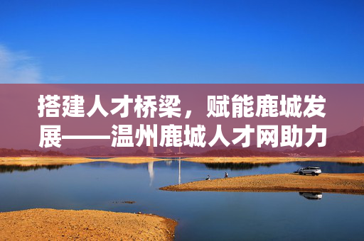 搭建人才桥梁，赋能鹿城发展——温州鹿城人才网助力区域人才生态建设，温州鹿城人才网，搭建人才桥梁 赋能区域人才生态发展