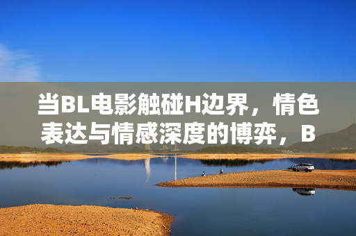 当BL电影触碰H边界，情色表达与情感深度的博弈，BL电影触碰情色边界，情色表达与情感深度的博弈