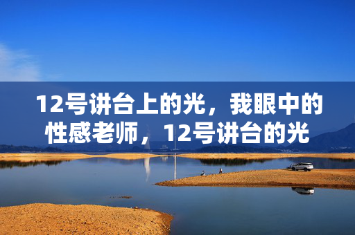 12号讲台上的光，我眼中的性感老师，12号讲台的光，我见师者风华