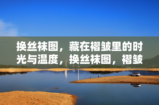 换丝袜图，藏在褶皱里的时光与温度，换丝袜图，褶皱藏时光与温度
