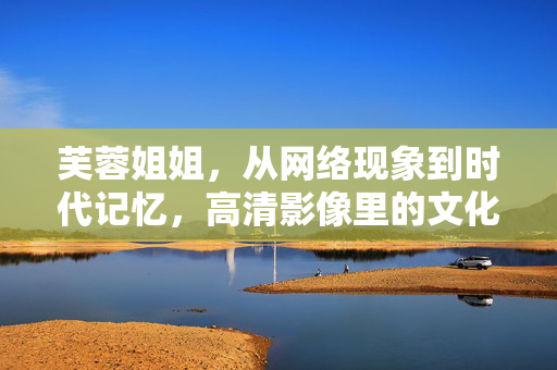芙蓉姐姐，从网络现象到时代记忆，高清影像里的文化印记，芙蓉姐姐，高清影像里的时代记忆与文化印记