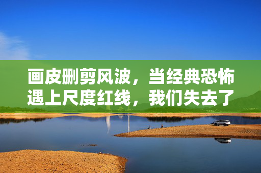 画皮删剪风波，当经典恐怖遇上尺度红线，我们失去了什么？
