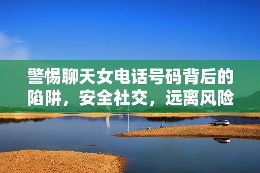 警惕聊天女电话号码背后的陷阱，安全社交，远离风险，警惕聊天女电话号码陷阱，安全社交远离风险