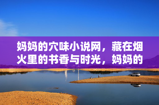 妈妈的穴味小说网，藏在烟火里的书香与时光，妈妈的穴味小说网，烟火书香藏时光