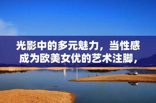 光影中的多元魅力，当性感成为欧美女优的艺术注脚，光影中的多元魅力，性感作为欧美女优的艺术注脚