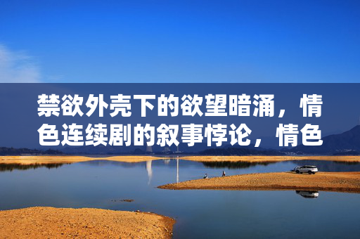 禁欲外壳下的欲望暗涌，情色连续剧的叙事悖论，情色连续剧，禁欲外壳与欲望的叙事悖论