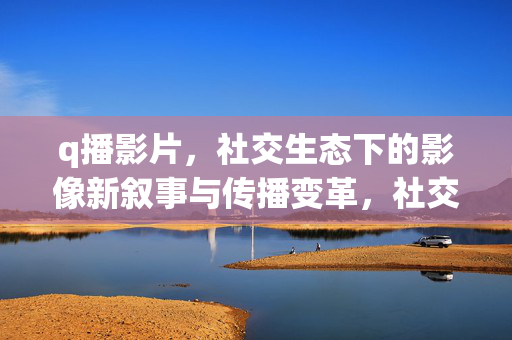 q播影片，社交生态下的影像新叙事与传播变革，社交生态下q播影片的影像新叙事与传播变革