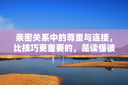 亲密关系中的尊重与连接，比技巧更重要的，是读懂彼此的心，亲密关系，读懂彼此的心，比技巧更重要