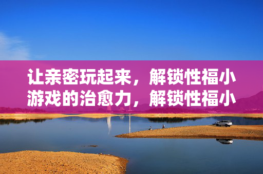让亲密玩起来，解锁性福小游戏的治愈力，解锁性福小游戏的治愈力