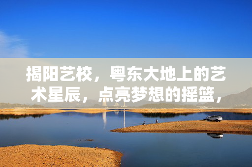 揭阳艺校，粤东大地上的艺术星辰，点亮梦想的摇篮，揭阳艺校，粤东艺术星辰，点亮梦想摇篮