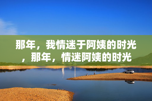 那年，我情迷于阿姨的时光，那年，情迷阿姨的时光