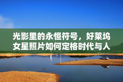 光影里的永恒符号，好莱坞女星照片如何定格时代与人心，光影里的永恒符号，好莱坞女星照片定格时代与人心