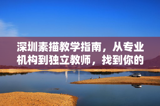 深圳素描教学指南，从专业机构到独立教师，找到你的引路人，深圳素描教学指南，从专业机构到独立教师，找到你的引路人