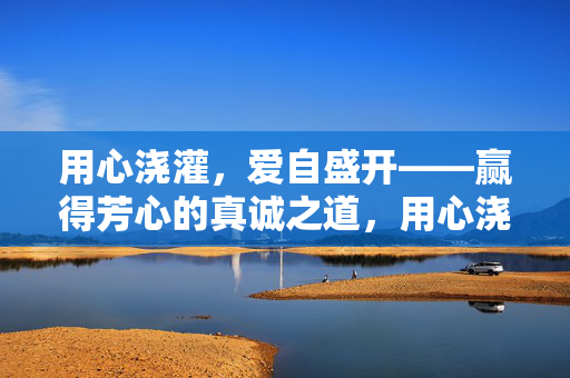 用心浇灌，爱自盛开——赢得芳心的真诚之道，用心浇灌，爱自盛开