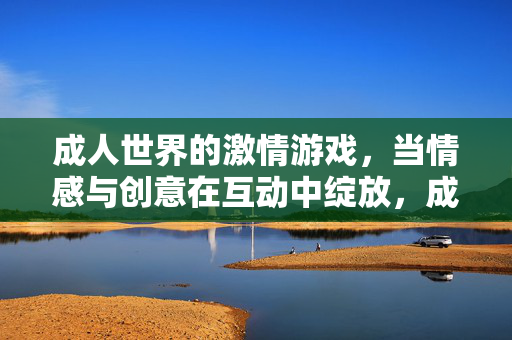 成人世界的激情游戏，当情感与创意在互动中绽放，成人世界的情感与创意互动绽放