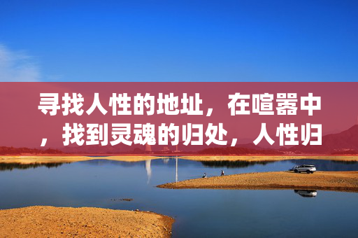 寻找人性的地址,在喧嚣中,找到灵魂的归处,人性归处,喧嚣中的灵魂栖所 寻找人性的地址,在喧嚣中,找到灵魂的归处,人性归处,喧嚣中的灵魂栖所