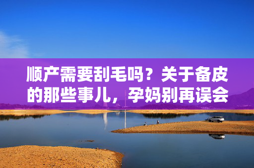 顺产需要刮毛吗？关于备皮的那些事儿，孕妈别再误会了，顺产备皮需要刮毛吗？孕妈别再误会这些事儿